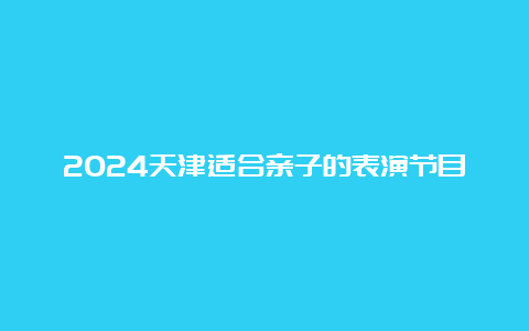 2024天津适合亲子的表演节目