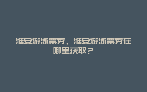 淮安游泳票券，淮安游泳票券在哪里获取？