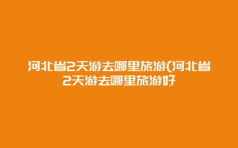 河北省2天游去哪里旅游(河北省2天游去哪里旅游好