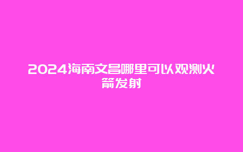 2024海南文昌哪里可以观测火箭发射