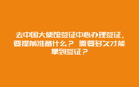 去中国大使馆签证中心办理签证，要提前准备什么？ 需要多久才能拿到签证？