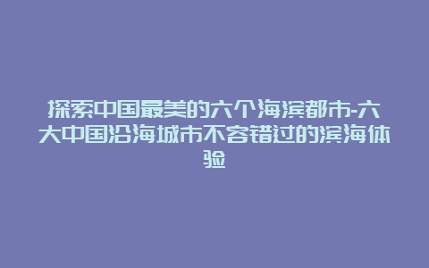 探索中国最美的六个海滨都市-六大中国沿海城市不容错过的滨海体验