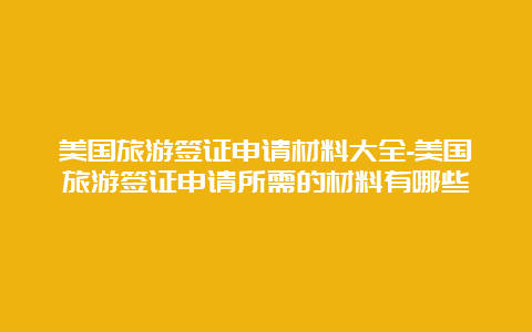 美国旅游签证申请材料大全-美国旅游签证申请所需的材料有哪些