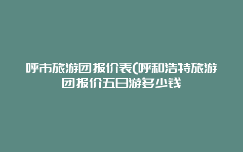 呼市旅游团报价表(呼和浩特旅游团报价五日游多少钱