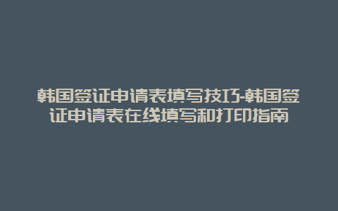 韩国签证申请表填写技巧-韩国签证申请表在线填写和打印指南