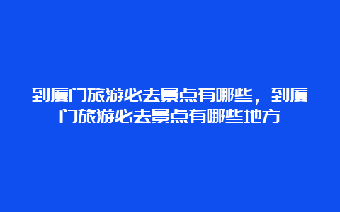 到厦门旅游必去景点有哪些，到厦门旅游必去景点有哪些地方