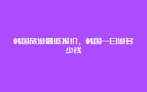 韩国旅游最低报价，韩国一日游多少钱