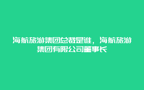 海航旅游集团总裁是谁，海航旅游集团有限公司董事长