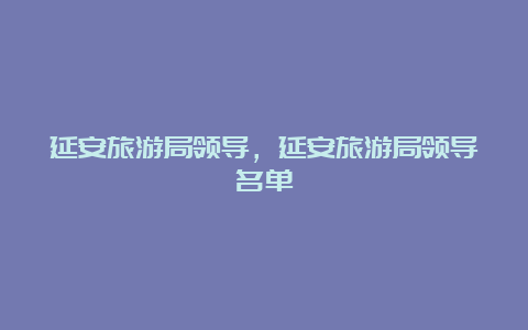 延安旅游局领导，延安旅游局领导名单