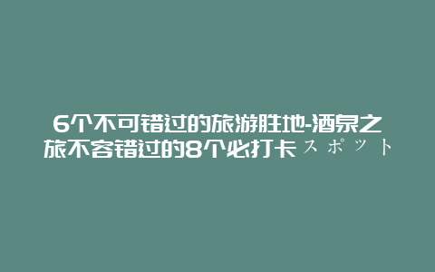 6个不可错过的旅游胜地-酒泉之旅不容错过的8个必打卡スポット