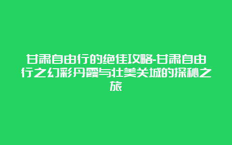 甘肃自由行的绝佳攻略-甘肃自由行之幻彩丹霞与壮美关城的探秘之旅