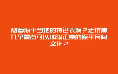 想看原平当地的特色表演？走访哪几个景点可以体验正宗的原平民间文化？