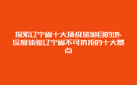 探索辽宁省十大顶级旅游目的地-深度体验辽宁省不可抗拒的十大景点