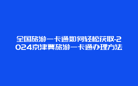 全国旅游一卡通如何轻松获取-2024京津冀旅游一卡通办理方法