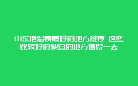 山东泡温泉最好的地方推荐 这些比较好的便宜的地方值得一去