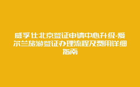 威孚仕北京签证申请中心升级-爱尔兰旅游签证办理流程及费用详细指南