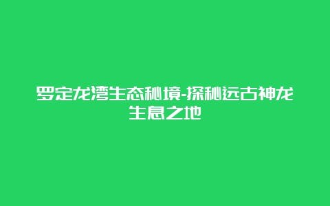 罗定龙湾生态秘境-探秘远古神龙生息之地