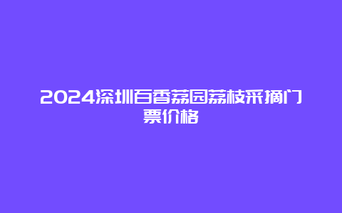 2024深圳百香荔园荔枝采摘门票价格