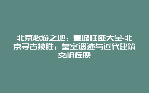 北京必游之地：皇城胜迹大全-北京寻古揽胜：皇室遗迹与近代建筑交相辉映