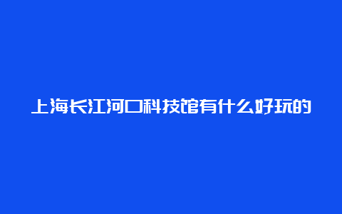 上海长江河口科技馆有什么好玩的