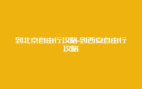 到北京自由行攻略-到西安自由行攻略