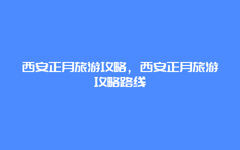 西安正月旅游攻略，西安正月旅游攻略路线