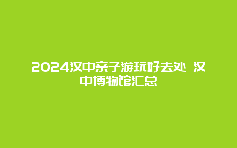 2024汉中亲子游玩好去处 汉中博物馆汇总