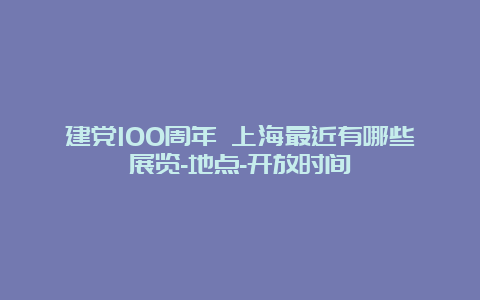 建党100周年 上海最近有哪些展览-地点-开放时间