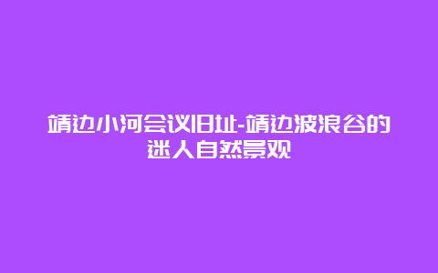 靖边小河会议旧址-靖边波浪谷的迷人自然景观