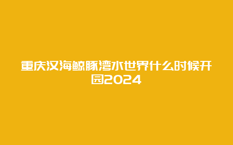 重庆汉海鲸豚湾水世界什么时候开园2024