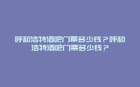 呼和浩特酒吧门票多少钱？呼和浩特酒吧门票多少钱？