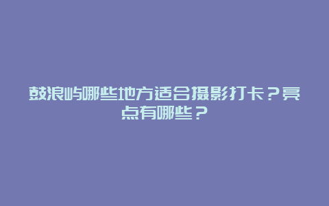 鼓浪屿哪些地方适合摄影打卡？亮点有哪些？