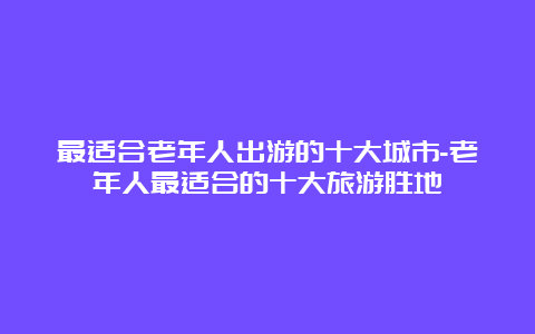 最适合老年人出游的十大城市-老年人最适合的十大旅游胜地