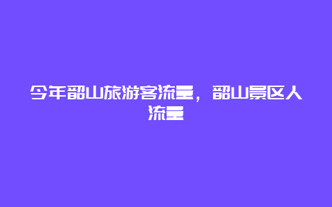 今年韶山旅游客流量，韶山景区人流量