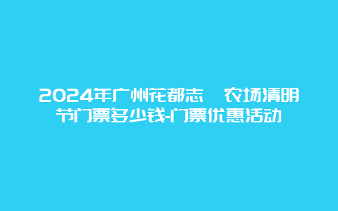 2024年广州花都志恵农场清明节门票多少钱-门票优惠活动