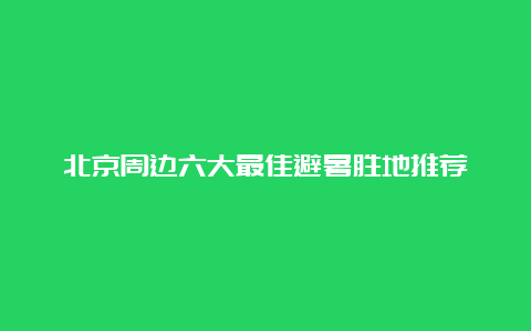 北京周边六大最佳避暑胜地推荐