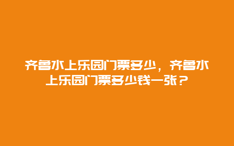 齐鲁水上乐园门票多少，齐鲁水上乐园门票多少钱一张？