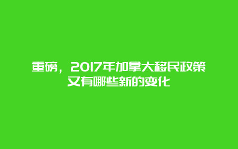 重磅，2017年加拿大移民政策又有哪些新的变化