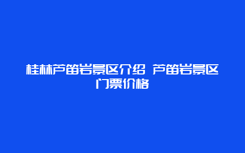 桂林芦笛岩景区介绍 芦笛岩景区门票价格