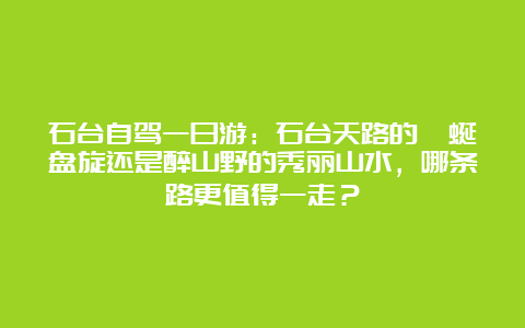 石台自驾一日游：石台天路的蜿蜒盘旋还是醉山野的秀丽山水，哪条路更值得一走？