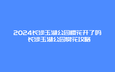 2024长沙玉湖公园樱花开了吗 长沙玉湖公园赏花攻略