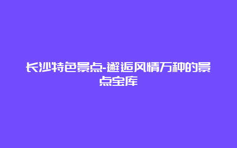 长沙特色景点-邂逅风情万种的景点宝库