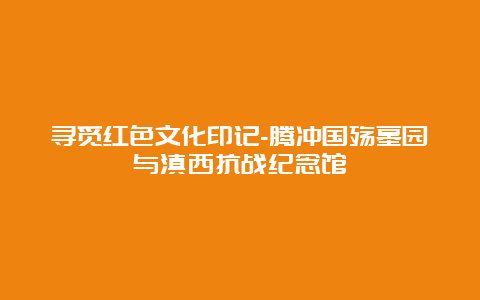 寻觅红色文化印记-腾冲国殇墓园与滇西抗战纪念馆