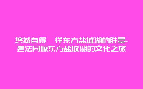 悠然自得徜徉东方盐城湖的胜景-道法同源东方盐城湖的文化之旅