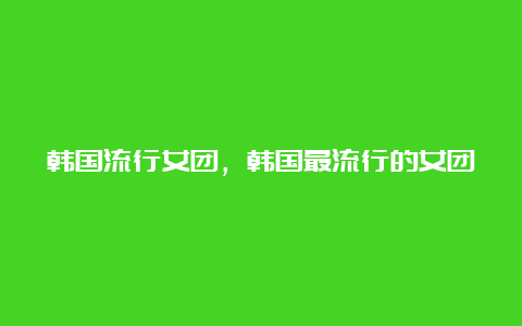 韩国流行女团，韩国最流行的女团