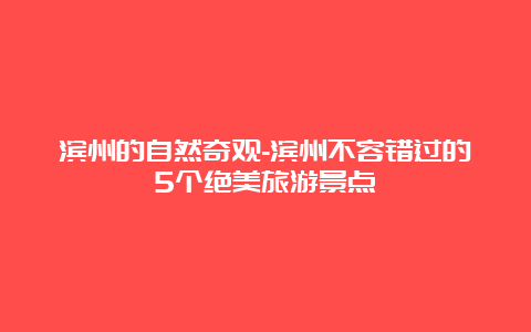 滨州的自然奇观-滨州不容错过的5个绝美旅游景点