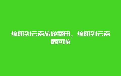 绵阳到云南旅游费用，绵阳到云南跟团游