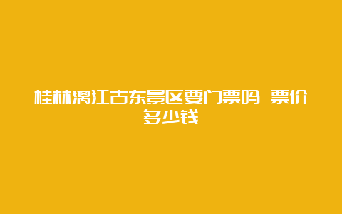 桂林漓江古东景区要门票吗 票价多少钱