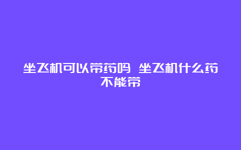 坐飞机可以带药吗 坐飞机什么药不能带