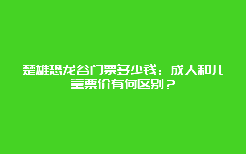 楚雄恐龙谷门票多少钱：成人和儿童票价有何区别？